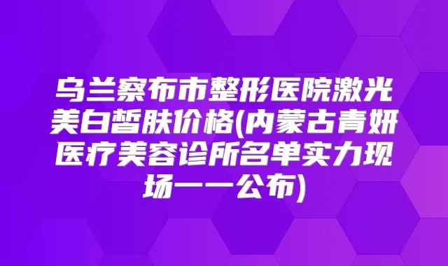 乌兰察布市整形医院激光美白皙肤价格(内蒙古青妍医疗美容诊所名单实力现场一一公布)
