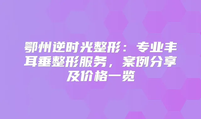 鄂州逆时光整形：专业丰耳垂整形服务，案例分享及价格一览