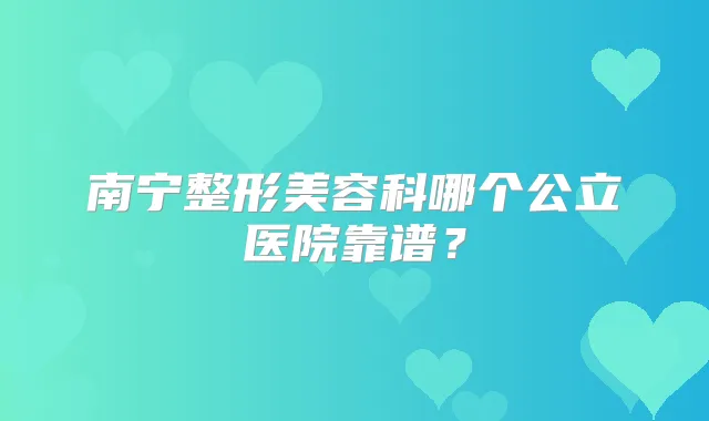 南宁整形美容科哪个公立医院靠谱？