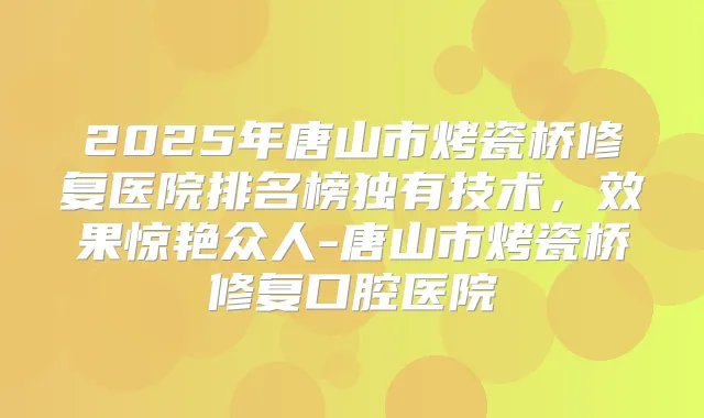 2025年唐山市烤瓷桥修复医院排名榜独有技术,效果惊艳众人-唐山市烤瓷桥修复口腔医院