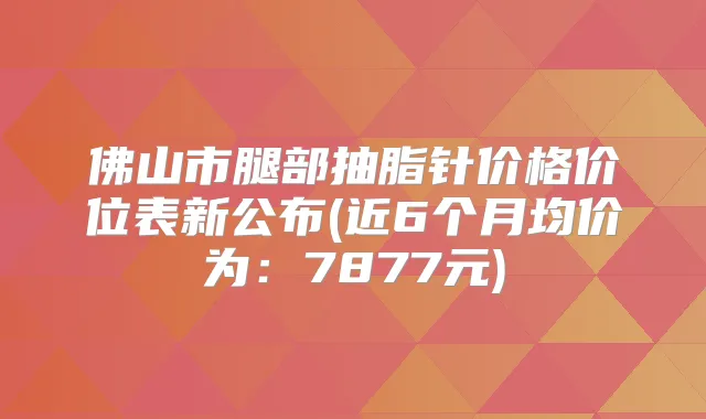 佛山市腿部抽脂针价格价位表新公布(近6个月均价为：7877元)