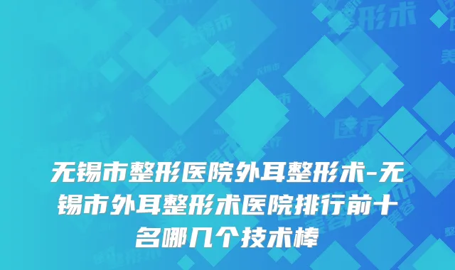 无锡市整形医院外耳整形术-无锡市外耳整形术医院排行前十名哪几个技术棒