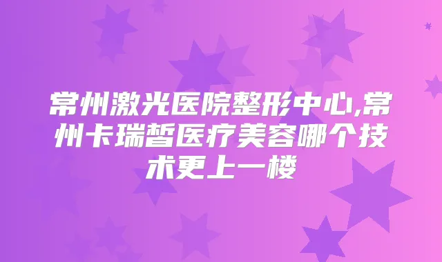 常州激光医院整形中心,常州卡瑞皙医疗美容哪个技术更上一楼