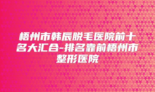 梧州市韩辰脱毛医院前十名大汇合-排名靠前梧州市整形医院