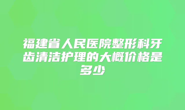 福建省人民医院整形科牙齿清洁护理的大概价格是多少