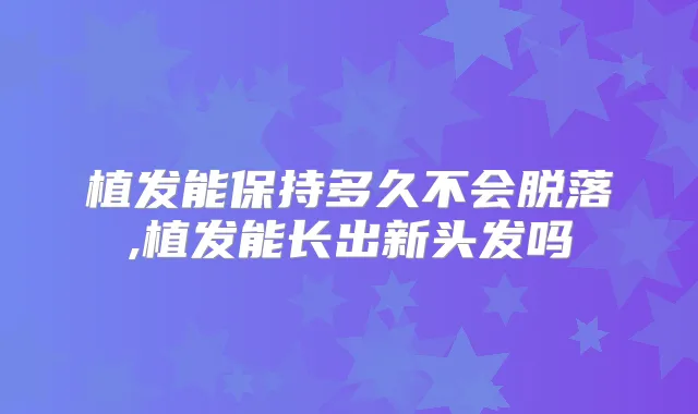 植发能保持多久不会脱落,植发能长出新头发吗