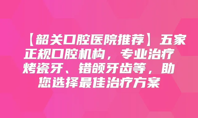 【韶关口腔医院推荐】五家正规口腔机构,专业烤瓷牙、错颌牙齿等,助您选择佳方案