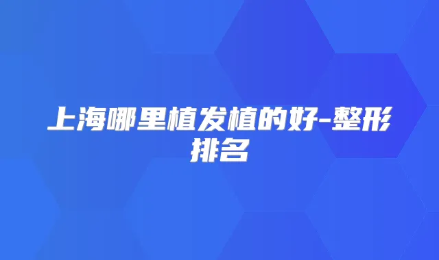 上海哪里植发植的好-整形排名