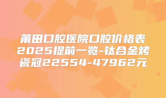 莆田口腔医院口腔价格表2025提前一览-钛合金烤瓷冠22554-47962元