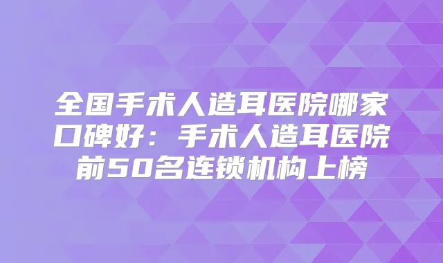 全国手术人造耳医院哪家口碑好:手术人造耳医院前50名连锁机构上榜