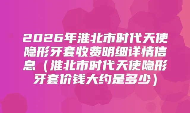 2026年淮北市时代天使隐形牙套收费明细详情信息(淮北市时代天使隐形牙套价钱大约是多少)
