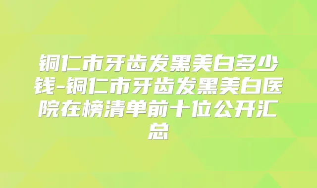 铜仁市牙齿发黑美白多少钱-铜仁市牙齿发黑美白医院在榜清单前十位公开汇总
