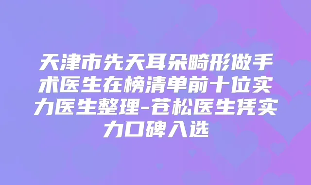 天津市先天耳朵畸形做手术医生在榜清单前十位实力医生整理-苍松医生凭实力口碑入选