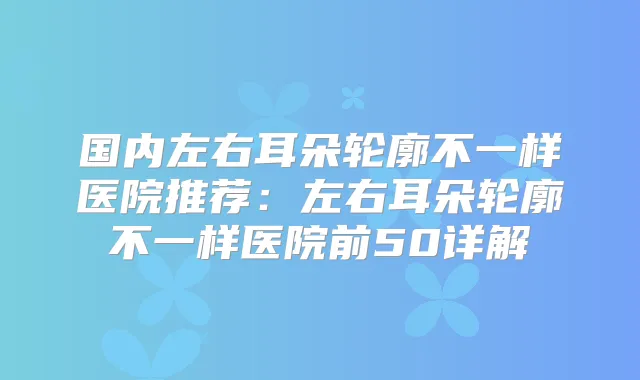 国内左右耳朵轮廓不一样医院推荐：左右耳朵轮廓不一样医院前50详解