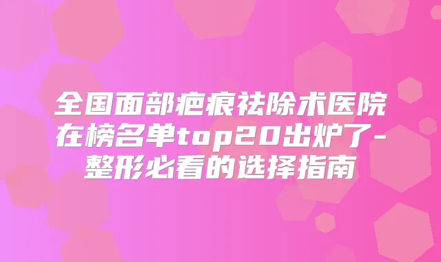 全国面部疤痕祛除术医院在榜名单top20出炉了-整形必看的选择指南
