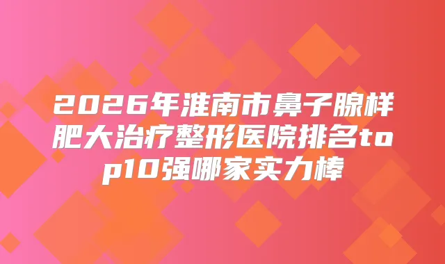 2026年淮南市鼻子腺样肥大整形医院排名top10强哪家实力棒