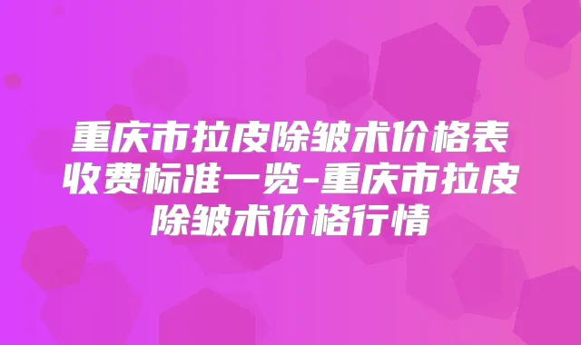 重庆市拉皮除皱术价格表收费标准一览-重庆市拉皮除皱术价格行情