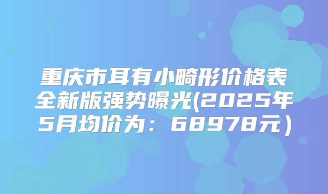 重庆市耳有小畸形价格表全新版强势曝光(2025年5月均价为：68978元）