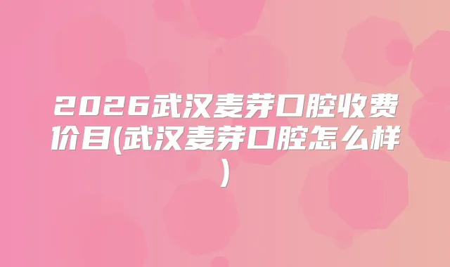 2026武汉麦芽口腔收费价目(武汉麦芽口腔怎么样)