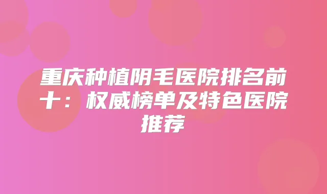 重庆种植阴毛医院排名前十：榜单及特色医院推荐