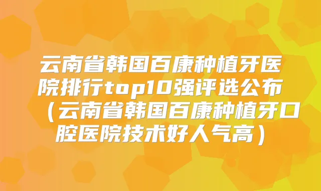 云南省韩国百康种植牙医院排行top10强评选公布(云南省韩国百康种植牙口腔医院技术好人气高)
