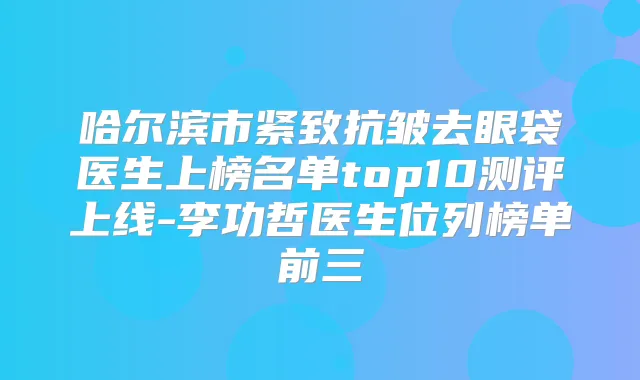 哈尔滨市紧致抗皱去眼袋医生上榜名单top10测评上线-李功哲医生位列榜单前三