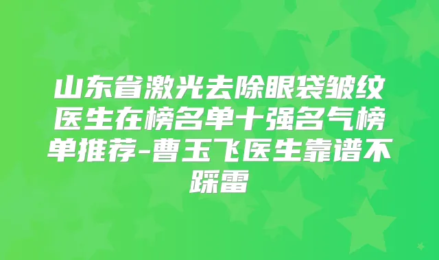 山东省激光去除眼袋皱纹医生在榜名单十强名气榜单推荐-曹玉飞医生靠谱不踩雷