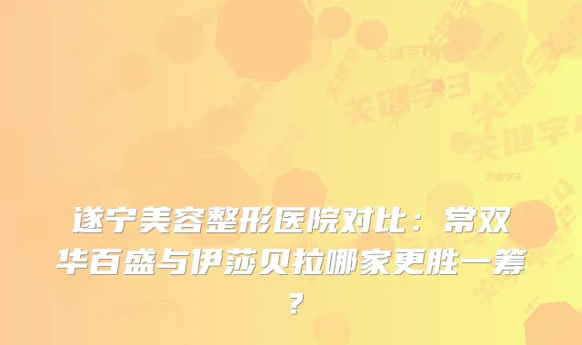 遂宁美容整形医院对比：常双华百盛与伊莎贝拉哪家更胜一筹？