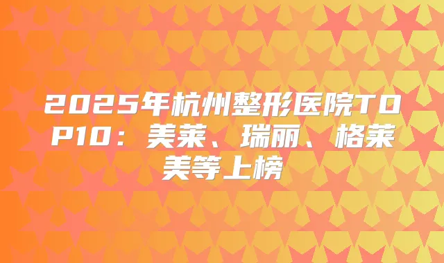 2025年杭州整形医院TOP10:美莱、瑞丽、格莱美等上榜