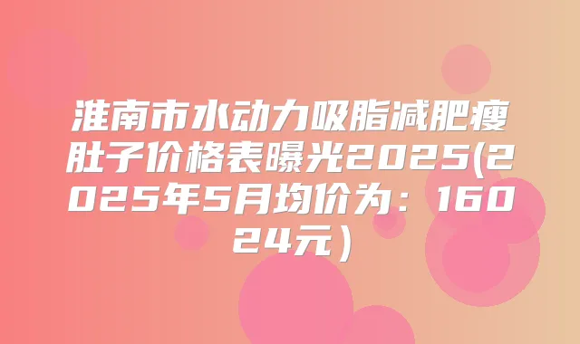 淮南市水动力吸脂减肥瘦肚子价格表曝光2025(2025年5月均价为：16024元）