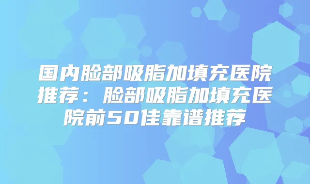 国内脸部吸脂加填充医院推荐：脸部吸脂加填充医院前50佳靠谱推荐