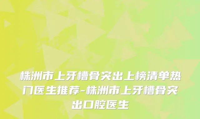 株洲市上牙槽骨突出上榜清单热门医生推荐-株洲市上牙槽骨突出口腔医生
