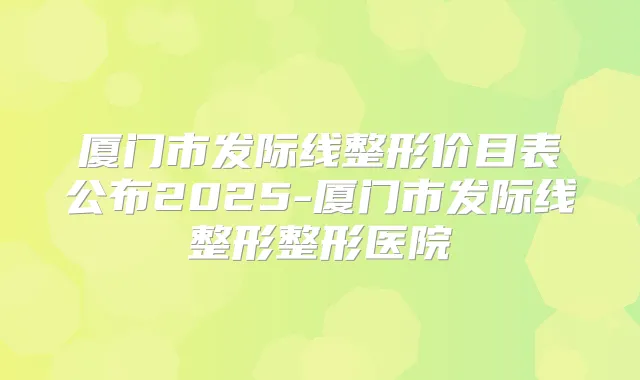 厦门市发际线整形价目表公布2025-厦门市发际线整形整形医院