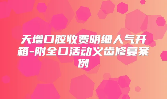 天增口腔收费明细人气开箱-附全口活动义齿修复案例
