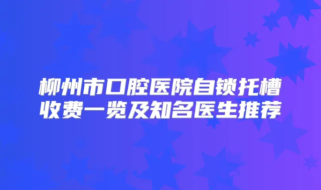 柳州市口腔医院自锁托槽收费一览及知名医生推荐