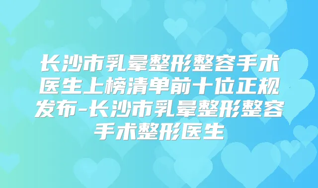 长沙市乳晕整形整容手术医生上榜清单前十位正规发布-长沙市乳晕整形整容手术整形医生
