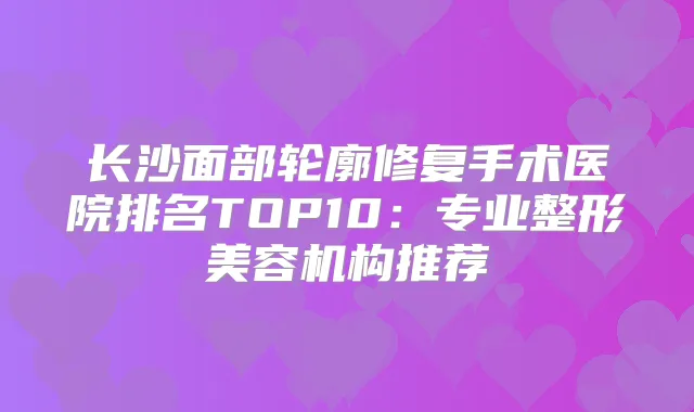 长沙面部轮廓修复手术医院排名TOP10：专业整形美容机构推荐