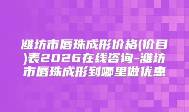 潍坊市唇珠成形价格(价目)表2026在线咨询-潍坊市唇珠成形到哪里做优惠