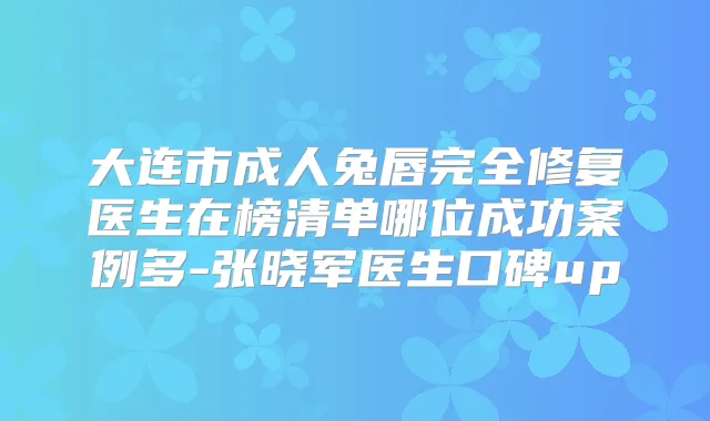 大连市成人兔唇完全修复医生在榜清单哪位成功案例多-张晓军医生口碑up