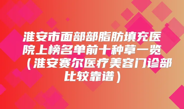 淮安市面部部脂肪填充医院上榜名单前十种草一览（淮安赛尔医疗美容门诊部比较靠谱）