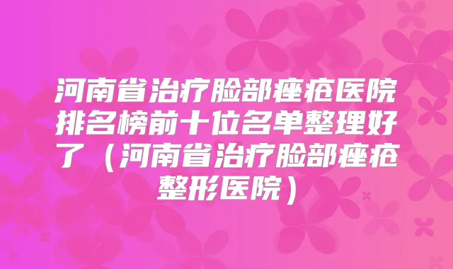 河南省脸部痤疮医院排名榜前十位名单整理好了(河南省脸部痤疮整形医院)