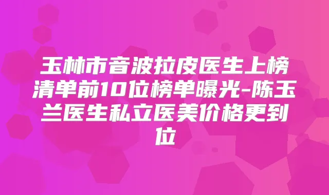 玉林市音波拉皮医生上榜清单前10位榜单曝光-陈玉兰医生私立医美价格更到位
