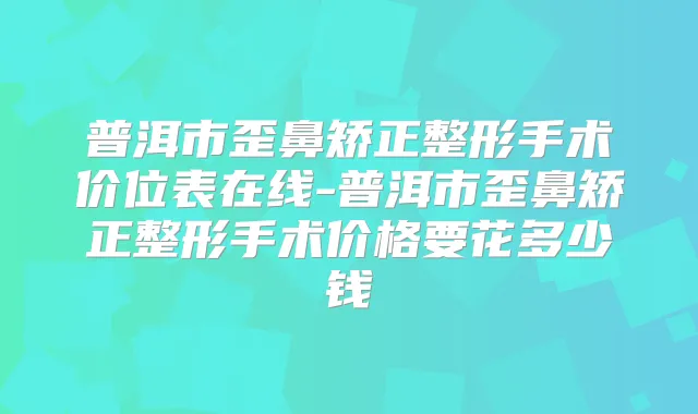普洱市歪鼻矫正整形手术价位表在线-普洱市歪鼻矫正整形手术价格要花多少钱