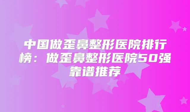 中国做歪鼻整形医院排行榜:做歪鼻整形医院50强靠谱推荐