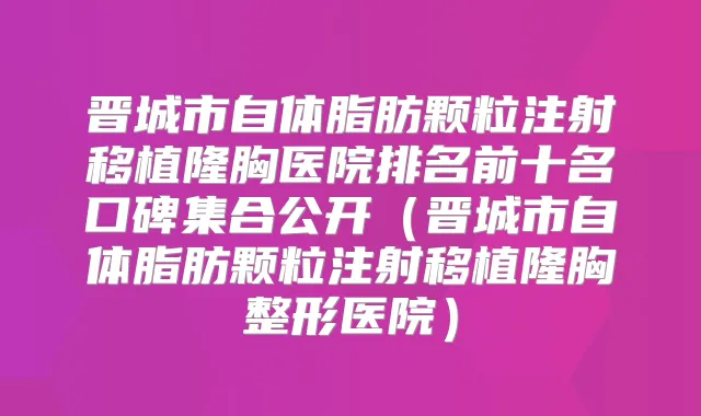晋城市自体脂肪颗粒注射移植隆胸医院排名前十名口碑集合公开(晋城市自体脂肪颗粒注射移植隆胸整形医院)