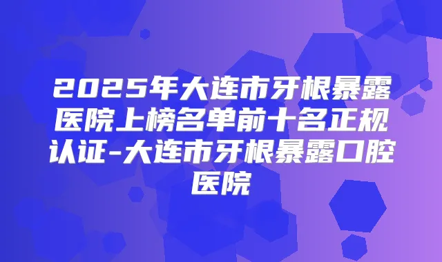 2025年大连市牙根暴露医院上榜名单前十名正规认证-大连市牙根暴露口腔医院