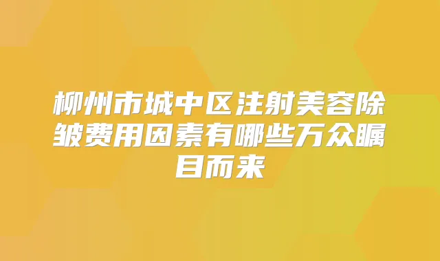 柳州市城中区注射美容除皱费用因素有哪些万众瞩目而来