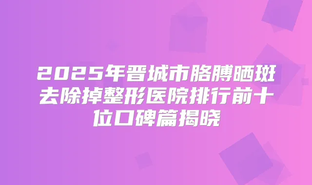 2025年晋城市胳膊晒斑去除掉整形医院排行前十位口碑篇揭晓