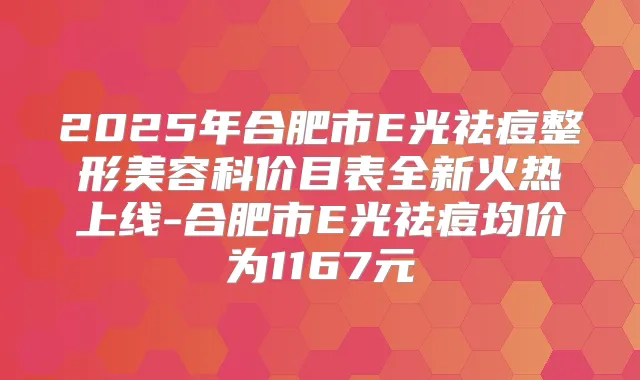 2025年合肥市E光祛痘整形美容科价目表全新火热上线-合肥市E光祛痘均价为1167元