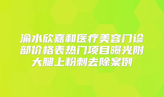 渝水欣嘉和医疗美容门诊部价格表热门项目曝光附大腿上粉刺去除案例